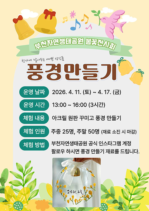 부천자연생태공원 봄꽃전시회 창가에 달아두는 에쁜 장식품, 풍경만들기   운영 날짜: 2026. 4. 11(토) ~ 4. 17. (금), 운영 시간: 13:00 ~ 16:00 (3시간), 체험 내용: 아크릴 원판 꾸미고 풍경 만들기, 체험 인원: 주중 25명, 주말 50명 (재료 소진 시 마감), 체험 방법: 부천자연생태공원 공식 인스타그램 계정 팔로우 하시면 풍경 만들기 재료를 드립니다.